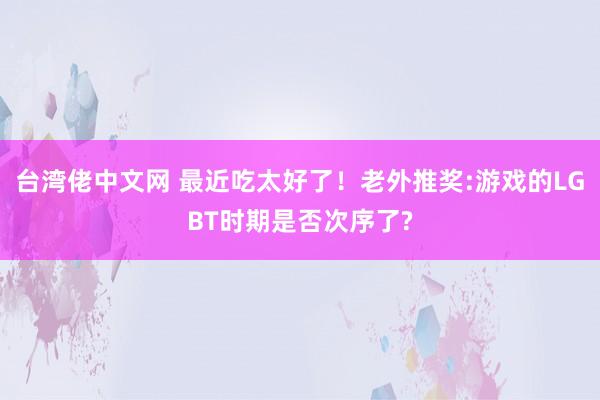 台湾佬中文网 最近吃太好了！老外推奖:游戏的LGBT时期是否次序了?