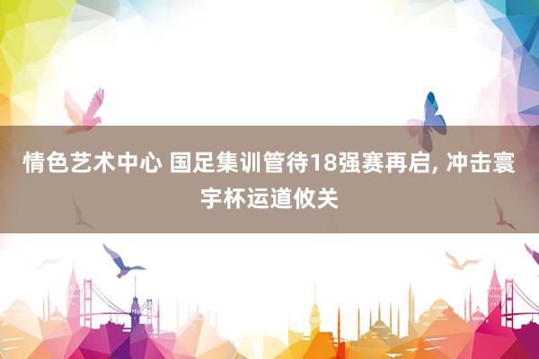 情色艺术中心 国足集训管待18强赛再启， 冲击寰宇杯运道攸关